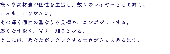 様々な素材達が個性を主張し、数々のレイヤーとして輝く。 しかも、しなやかに。 その輝く個性の重なりを見極め、コンポジットする。 織りなす影を、光を、馴染ませる。 そこには、あなたがワクワクする世界がきっとあるはず。 